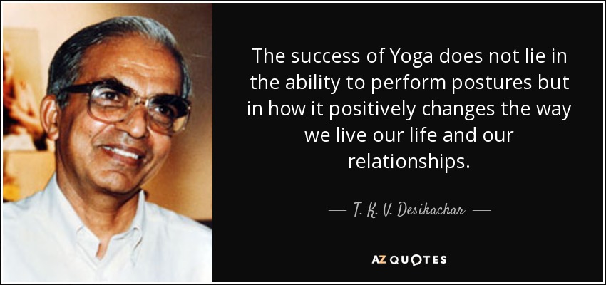 The success of Yoga does not lie in the ability to perform postures but in how it positively changes the way we live our life and our relationships. - T. K. V. Desikachar