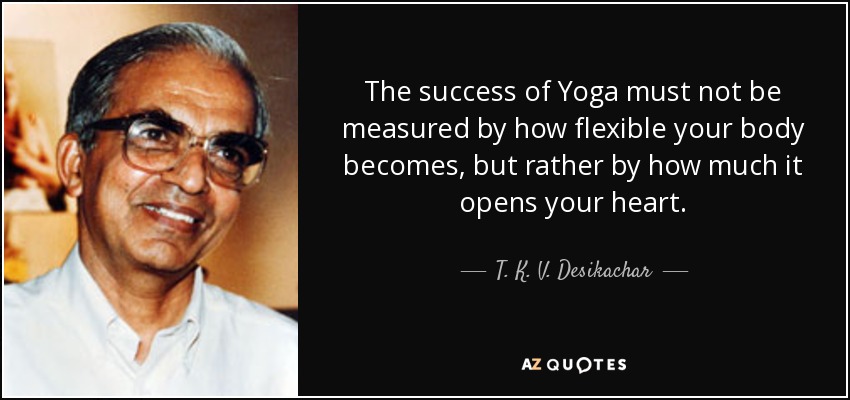 The success of Yoga must not be measured by how flexible your body becomes, but rather by how much it opens your heart. - T. K. V. Desikachar