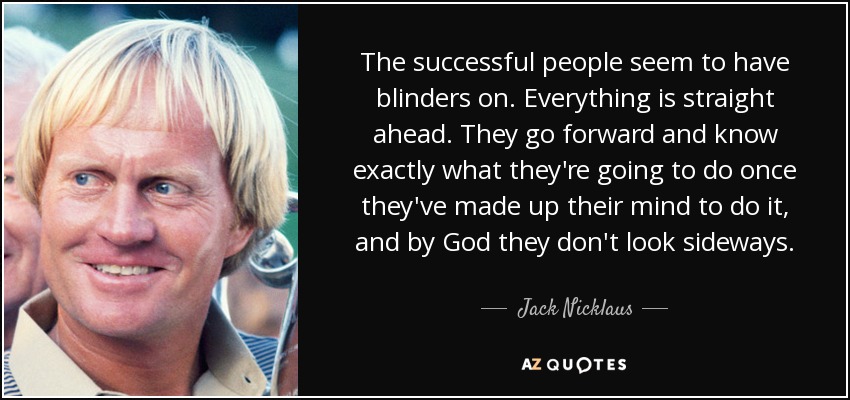 The successful people seem to have blinders on. Everything is straight ahead. They go forward and know exactly what they're going to do once they've made up their mind to do it, and by God they don't look sideways. - Jack Nicklaus