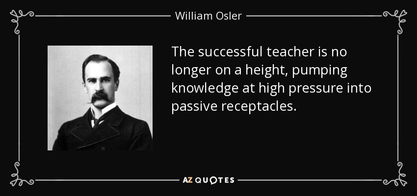 The successful teacher is no longer on a height, pumping knowledge at high pressure into passive receptacles. - William Osler