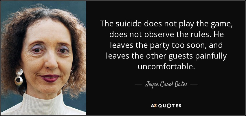 The suicide does not play the game, does not observe the rules. He leaves the party too soon, and leaves the other guests painfully uncomfortable. - Joyce Carol Oates