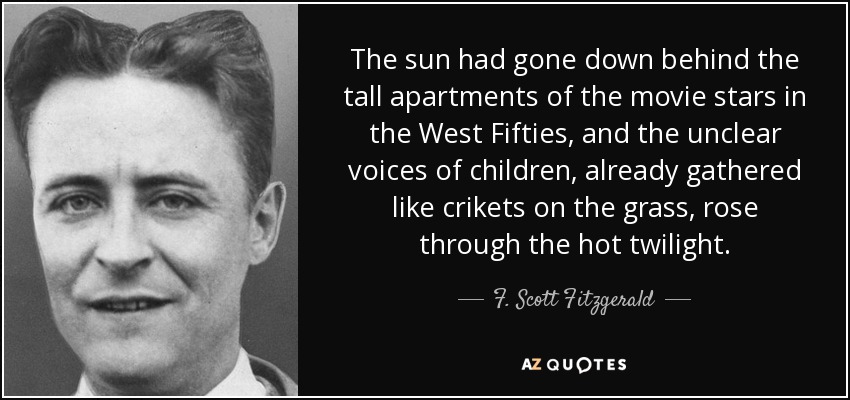 The sun had gone down behind the tall apartments of the movie stars in the West Fifties, and the unclear voices of children, already gathered like crikets on the grass, rose through the hot twilight. - F. Scott Fitzgerald
