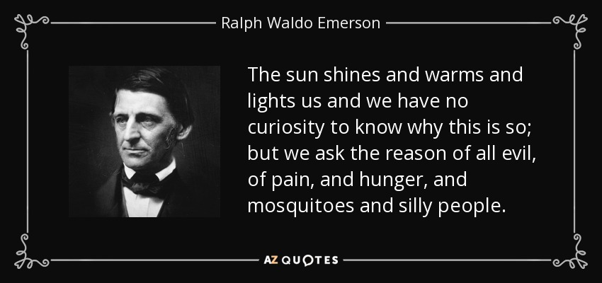 The sun shines and warms and lights us and we have no curiosity to know why this is so; but we ask the reason of all evil, of pain, and hunger, and mosquitoes and silly people. - Ralph Waldo Emerson
