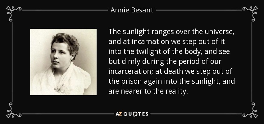The sunlight ranges over the universe, and at incarnation we step out of it into the twilight of the body, and see but dimly during the period of our incarceration; at death we step out of the prison again into the sunlight, and are nearer to the reality. - Annie Besant