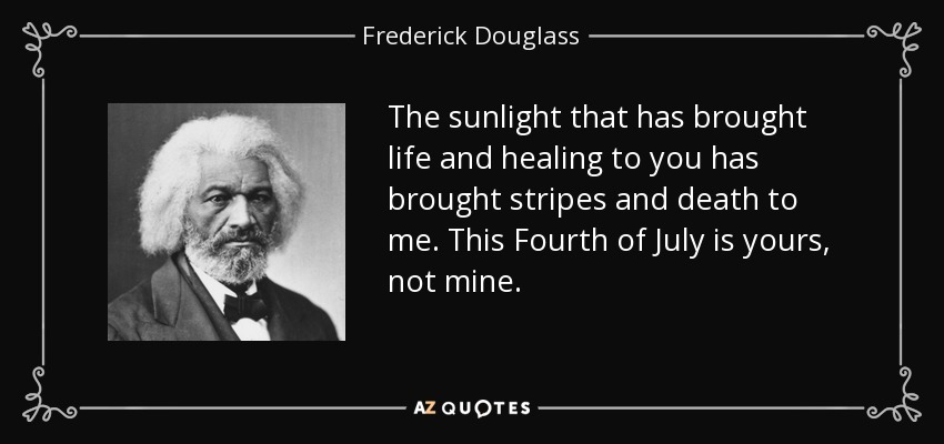 The sunlight that has brought life and healing to you has brought stripes and death to me. This Fourth of July is yours, not mine. - Frederick Douglass