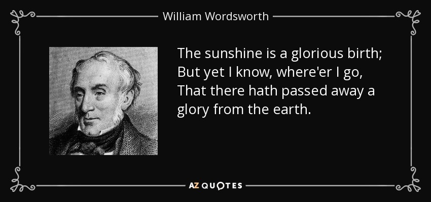 The sunshine is a glorious birth; But yet I know, where'er I go, That there hath passed away a glory from the earth. - William Wordsworth