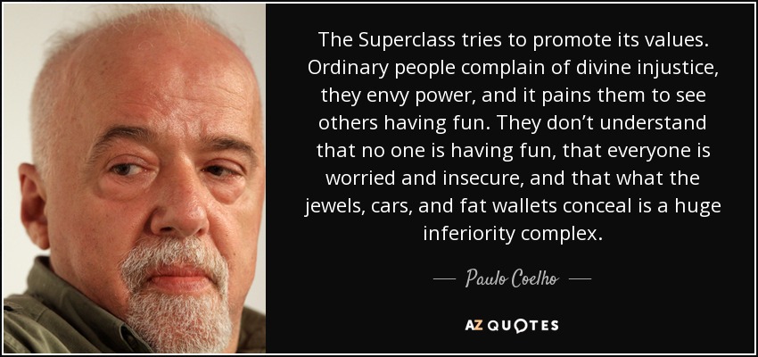 The Superclass tries to promote its values. Ordinary people complain of divine injustice, they envy power, and it pains them to see others having fun. They don’t understand that no one is having fun, that everyone is worried and insecure, and that what the jewels, cars, and fat wallets conceal is a huge inferiority complex. - Paulo Coelho