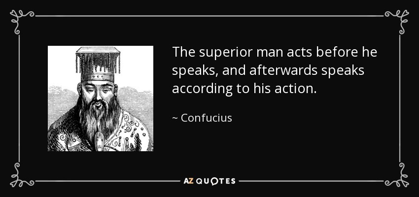 The superior man acts before he speaks, and afterwards speaks according to his action. - Confucius