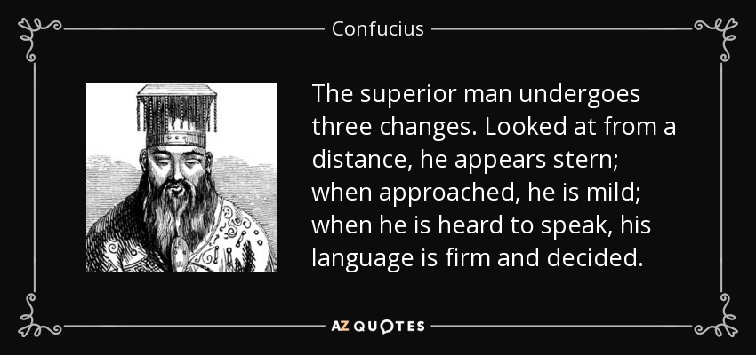The superior man undergoes three changes. Looked at from a distance, he appears stern; when approached, he is mild; when he is heard to speak, his language is firm and decided. - Confucius