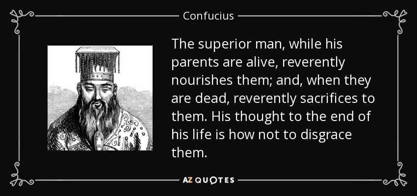 The superior man, while his parents are alive, reverently nourishes them; and, when they are dead, reverently sacrifices to them. His thought to the end of his life is how not to disgrace them. - Confucius