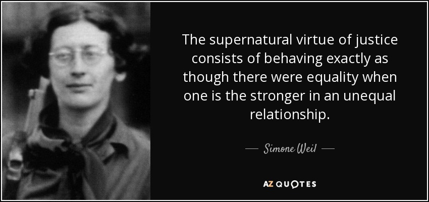 The supernatural virtue of justice consists of behaving exactly as though there were equality when one is the stronger in an unequal relationship. - Simone Weil