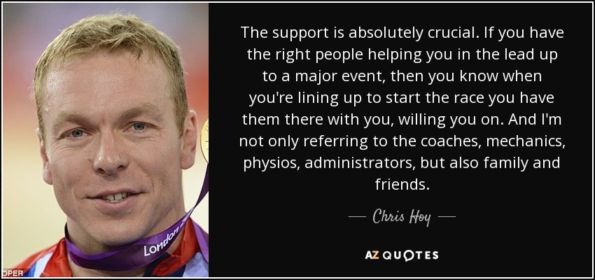 The support is absolutely crucial. If you have the right people helping you in the lead up to a major event, then you know when you're lining up to start the race you have them there with you, willing you on. And I'm not only referring to the coaches, mechanics, physios, administrators, but also family and friends. - Chris Hoy