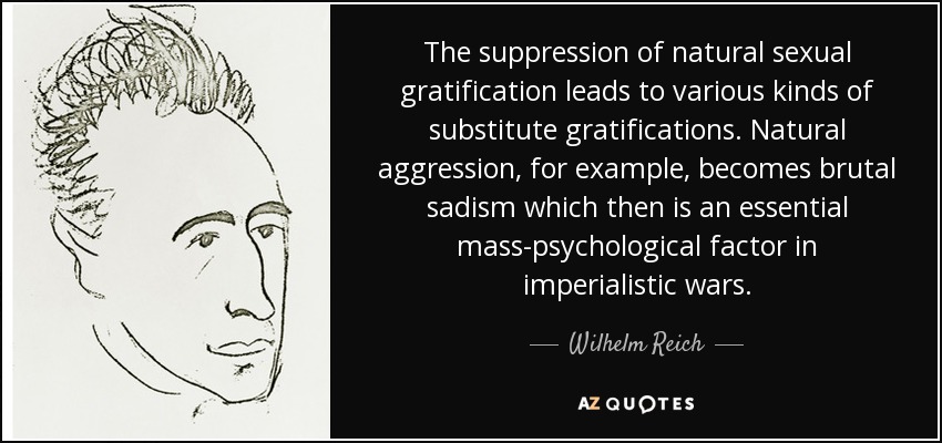 The suppression of natural sexual gratification leads to various kinds of substitute gratifications. Natural aggression, for example, becomes brutal sadism which then is an essential mass-psychological factor in imperialistic wars. - Wilhelm Reich