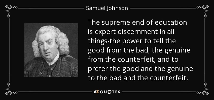 The supreme end of education is expert discernment in all things-the power to tell the good from the bad, the genuine from the counterfeit, and to prefer the good and the genuine to the bad and the counterfeit. - Samuel Johnson