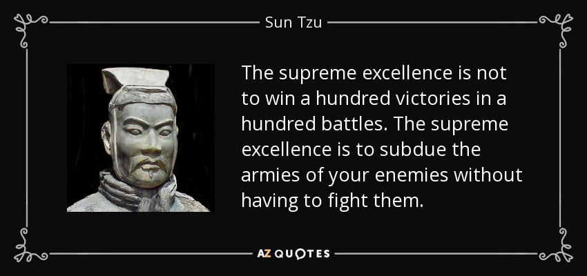 The supreme excellence is not to win a hundred victories in a hundred battles. The supreme excellence is to subdue the armies of your enemies without having to fight them. - Sun Tzu
