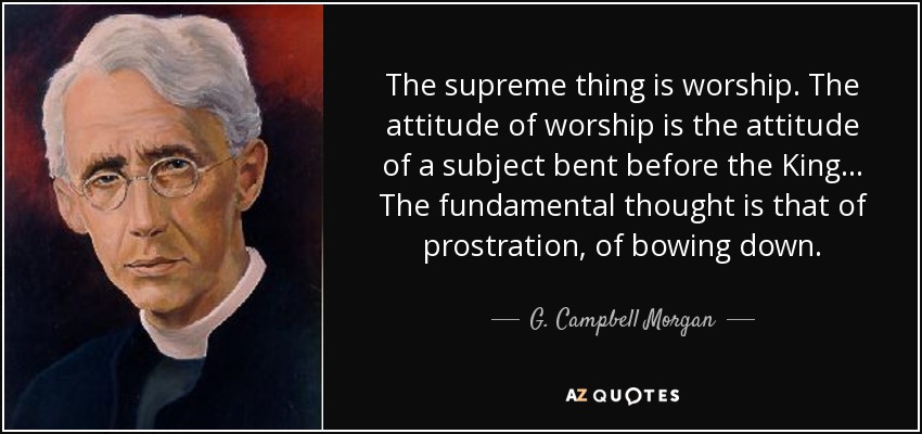 The supreme thing is worship. The attitude of worship is the attitude of a subject bent before the King... The fundamental thought is that of prostration, of bowing down. - G. Campbell Morgan