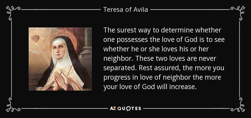 The surest way to determine whether one possesses the love of God is to see whether he or she loves his or her neighbor. These two loves are never separated. Rest assured, the more you progress in love of neighbor the more your love of God will increase. - Teresa of Avila