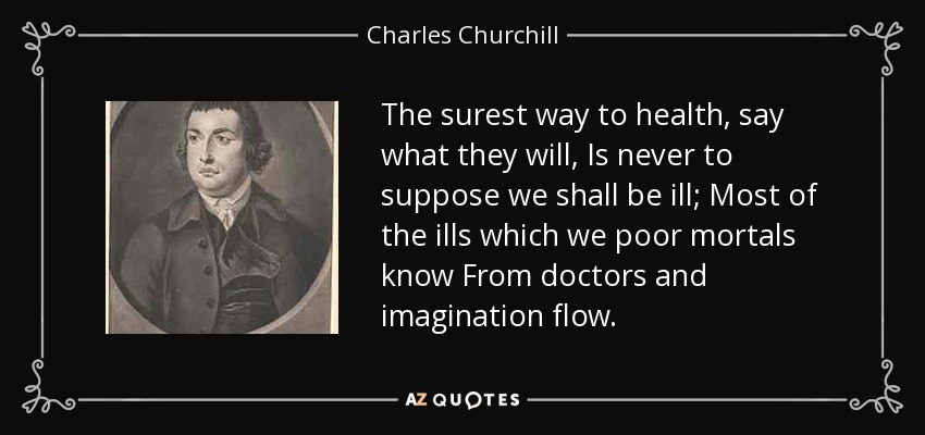 The surest way to health, say what they will, Is never to suppose we shall be ill; Most of the ills which we poor mortals know From doctors and imagination flow. - Charles Churchill
