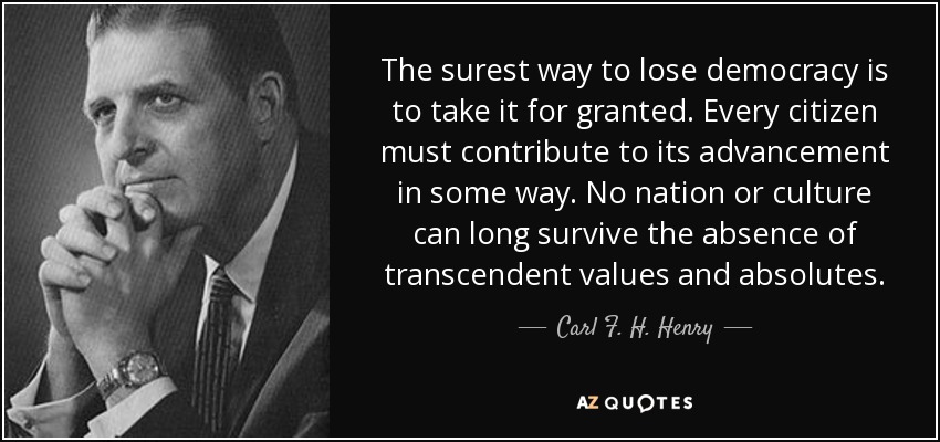 The surest way to lose democracy is to take it for granted. Every citizen must contribute to its advancement in some way. No nation or culture can long survive the absence of transcendent values and absolutes. - Carl F. H. Henry