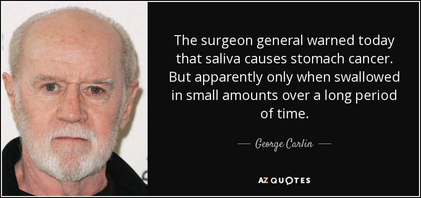 The surgeon general warned today that saliva causes stomach cancer. But apparently only when swallowed in small amounts over a long period of time. - George Carlin