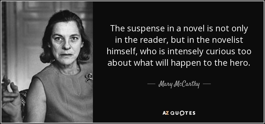 The suspense in a novel is not only in the reader, but in the novelist himself, who is intensely curious too about what will happen to the hero. - Mary McCarthy