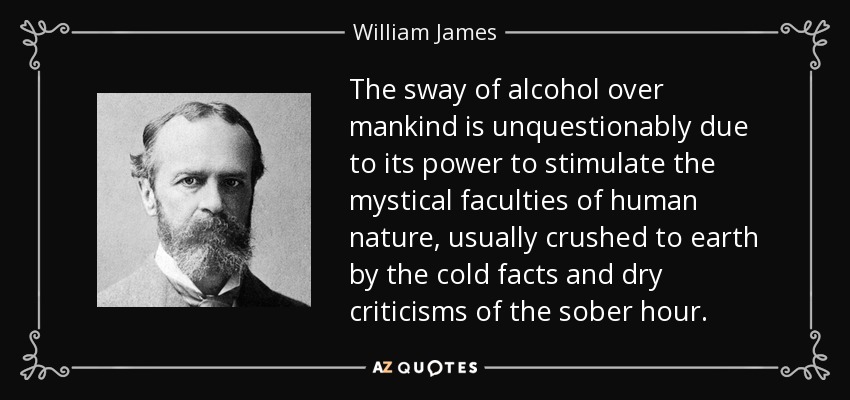 The sway of alcohol over mankind is unquestionably due to its power to stimulate the mystical faculties of human nature, usually crushed to earth by the cold facts and dry criticisms of the sober hour. - William James
