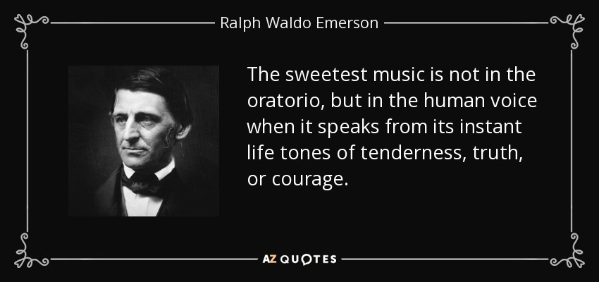 The sweetest music is not in the oratorio, but in the human voice when it speaks from its instant life tones of tenderness, truth, or courage. - Ralph Waldo Emerson