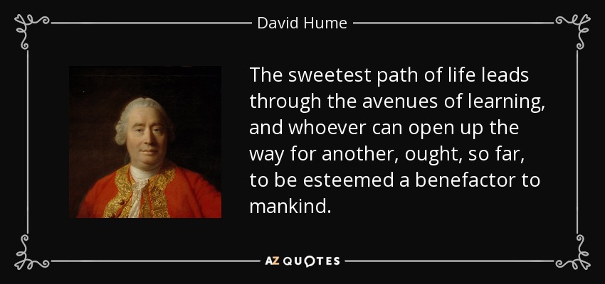 The sweetest path of life leads through the avenues of learning, and whoever can open up the way for another, ought, so far, to be esteemed a benefactor to mankind. - David Hume