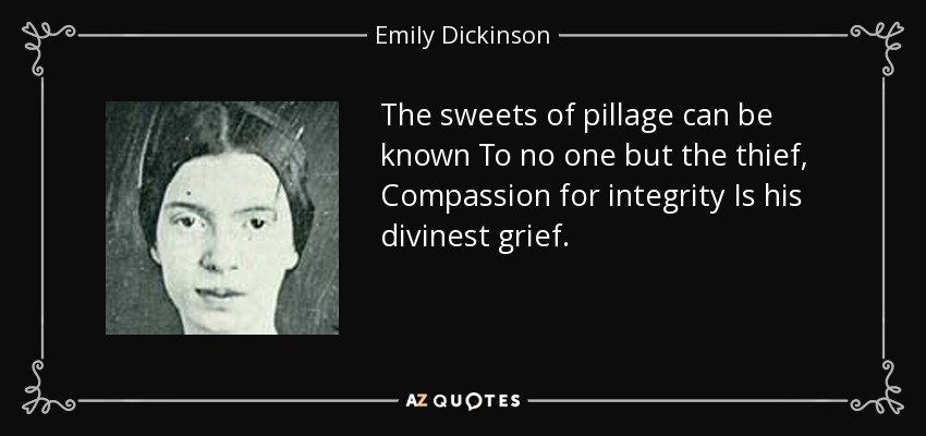 The sweets of pillage can be known To no one but the thief, Compassion for integrity Is his divinest grief. - Emily Dickinson