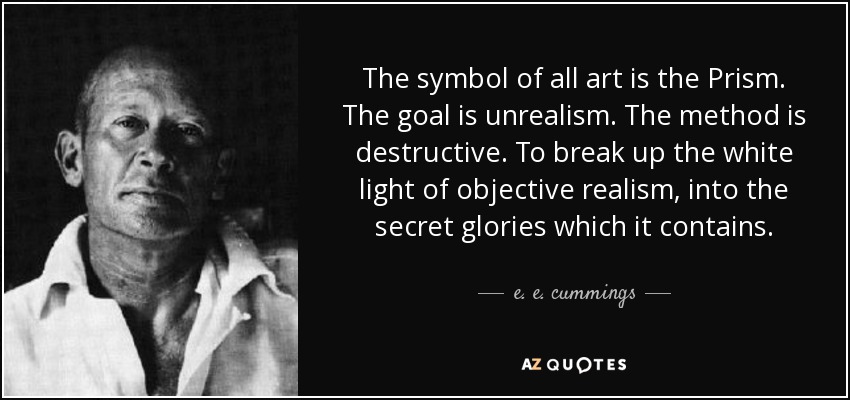 The symbol of all art is the Prism. The goal is unrealism. The method is destructive. To break up the white light of objective realism, into the secret glories which it contains. - e. e. cummings