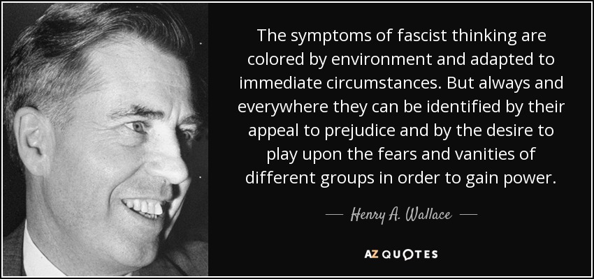 The symptoms of fascist thinking are colored by environment and adapted to immediate circumstances. But always and everywhere they can be identified by their appeal to prejudice and by the desire to play upon the fears and vanities of different groups in order to gain power. - Henry A. Wallace