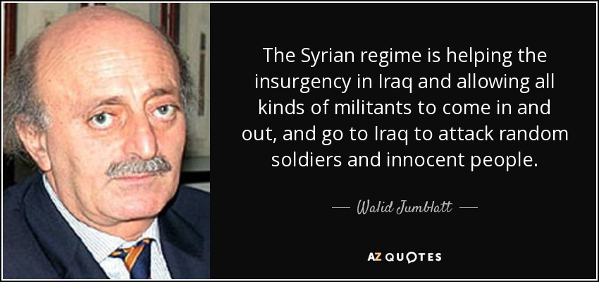The Syrian regime is helping the insurgency in Iraq and allowing all kinds of militants to come in and out, and go to Iraq to attack random soldiers and innocent people. - Walid Jumblatt