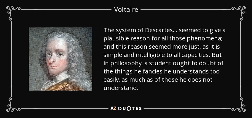 The system of Descartes... seemed to give a plausible reason for all those phenomena; and this reason seemed more just, as it is simple and intelligible to all capacities. But in philosophy, a student ought to doubt of the things he fancies he understands too easily, as much as of those he does not understand. - Voltaire