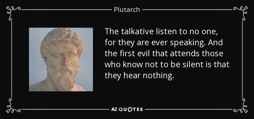 The talkative listen to no one, for they are ever speaking. And the first evil that attends those who know not to be silent is that they hear nothing. - Plutarch