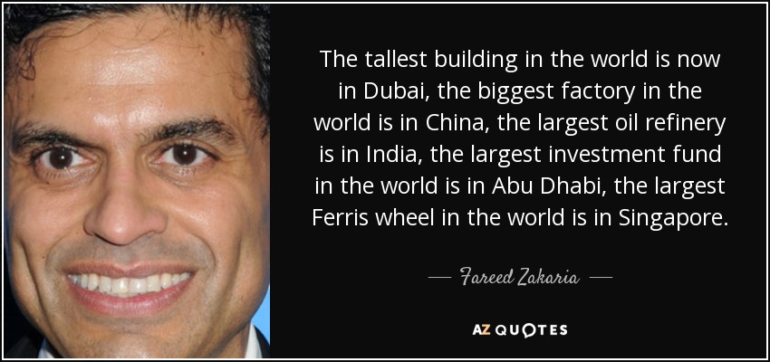 The tallest building in the world is now in Dubai, the biggest factory in the world is in China, the largest oil refinery is in India, the largest investment fund in the world is in Abu Dhabi, the largest Ferris wheel in the world is in Singapore. - Fareed Zakaria
