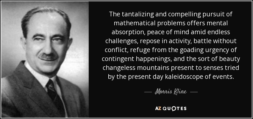 The tantalizing and compelling pursuit of mathematical problems offers mental absorption, peace of mind amid endless challenges, repose in activity, battle without conflict, refuge from the goading urgency of contingent happenings, and the sort of beauty changeless mountains present to senses tried by the present day kaleidoscope of events. - Morris Kline