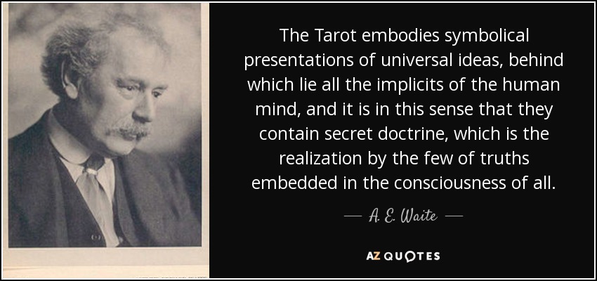 The Tarot embodies symbolical presentations of universal ideas, behind which lie all the implicits of the human mind, and it is in this sense that they contain secret doctrine, which is the realization by the few of truths embedded in the consciousness of all. - A. E. Waite