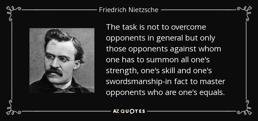 The task is not to overcome opponents in general but only those opponents against whom one has to summon all one's strength, one's skill and one's swordsmanship-in fact to master opponents who are one's equals. - Friedrich Nietzsche