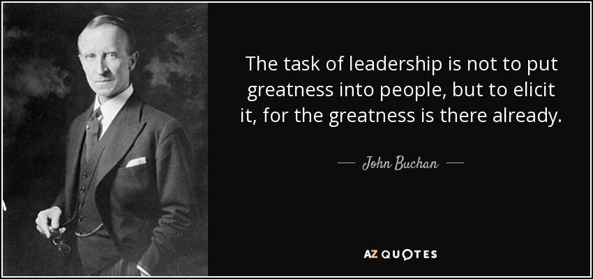 The task of leadership is not to put greatness into people, but to elicit it, for the greatness is there already. - John Buchan