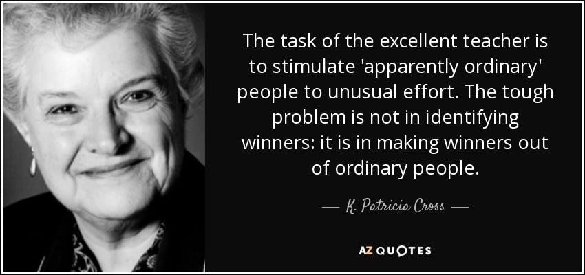 The task of the excellent teacher is to stimulate 'apparently ordinary' people to unusual effort. The tough problem is not in identifying winners: it is in making winners out of ordinary people. - K. Patricia Cross