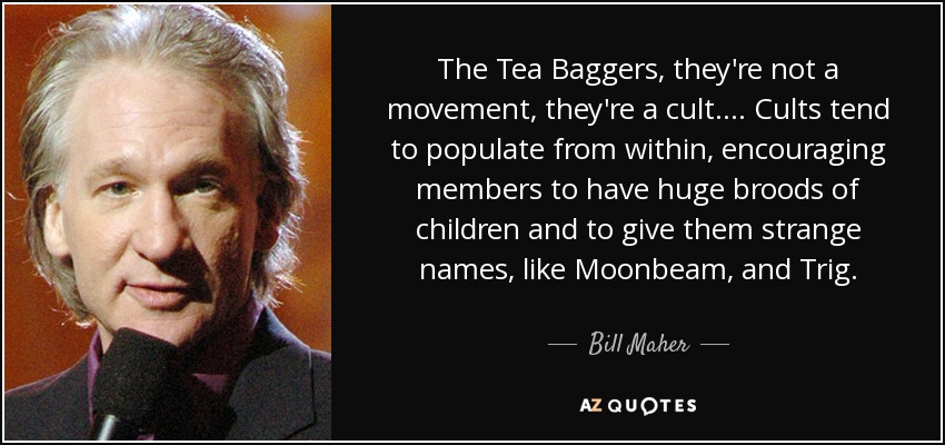 The Tea Baggers, they're not a movement, they're a cult.... Cults tend to populate from within, encouraging members to have huge broods of children and to give them strange names, like Moonbeam, and Trig. - Bill Maher