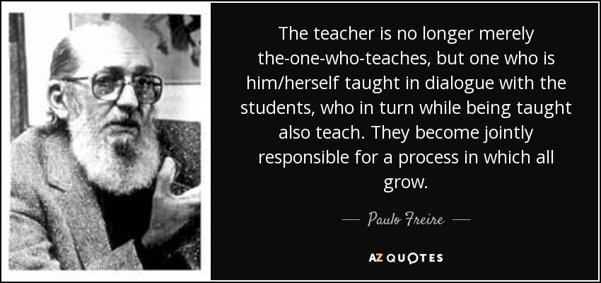 The teacher is no longer merely the-one-who-teaches, but one who is him/herself taught in dialogue with the students, who in turn while being taught also teach. They become jointly responsible for a process in which all grow. - Paulo Freire
