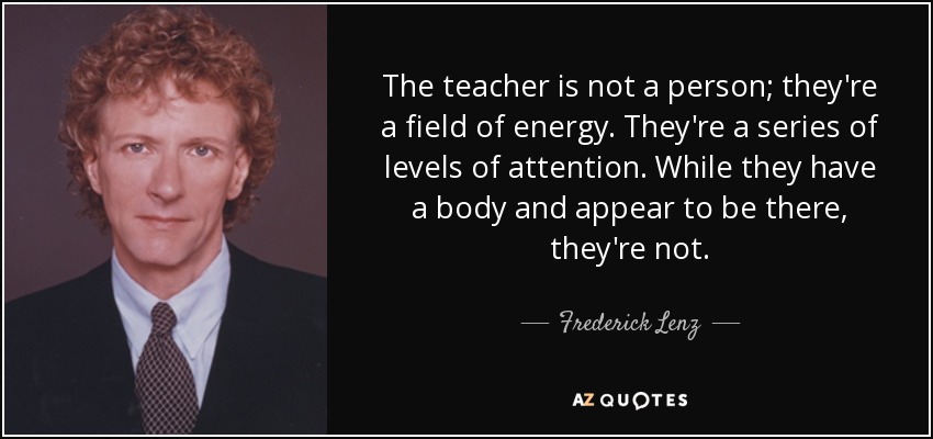 The teacher is not a person; they're a field of energy. They're a series of levels of attention. While they have a body and appear to be there, they're not. - Frederick Lenz