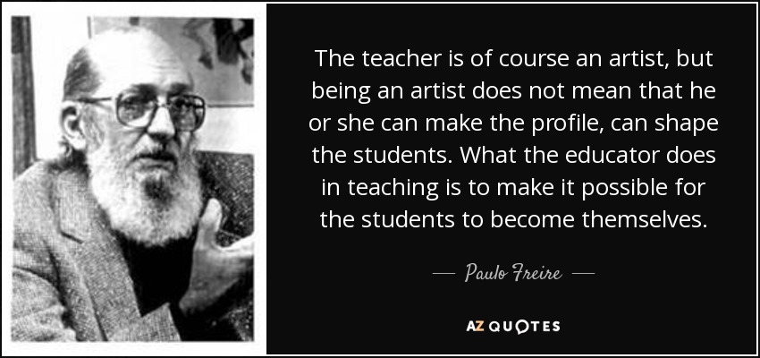 The teacher is of course an artist, but being an artist does not mean that he or she can make the profile, can shape the students. What the educator does in teaching is to make it possible for the students to become themselves. - Paulo Freire