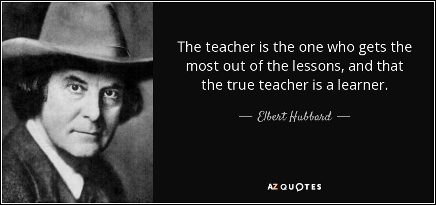 The teacher is the one who gets the most out of the lessons, and that the true teacher is a learner. - Elbert Hubbard