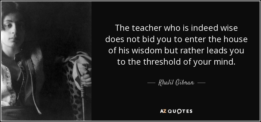 The teacher who is indeed wise does not bid you to enter the house of his wisdom but rather leads you to the threshold of your mind. - Khalil Gibran