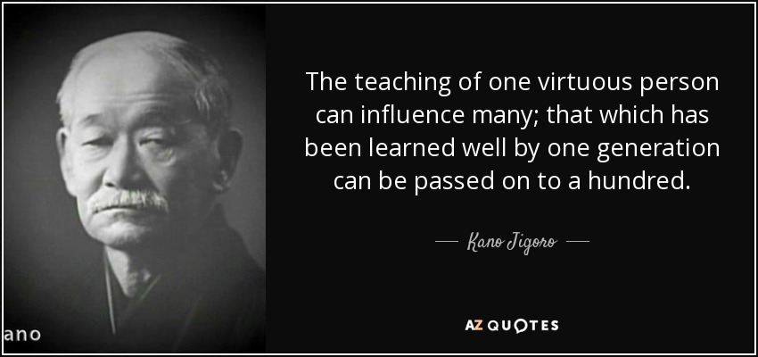 The teaching of one virtuous person can influence many; that which has been learned well by one generation can be passed on to a hundred. - Kano Jigoro