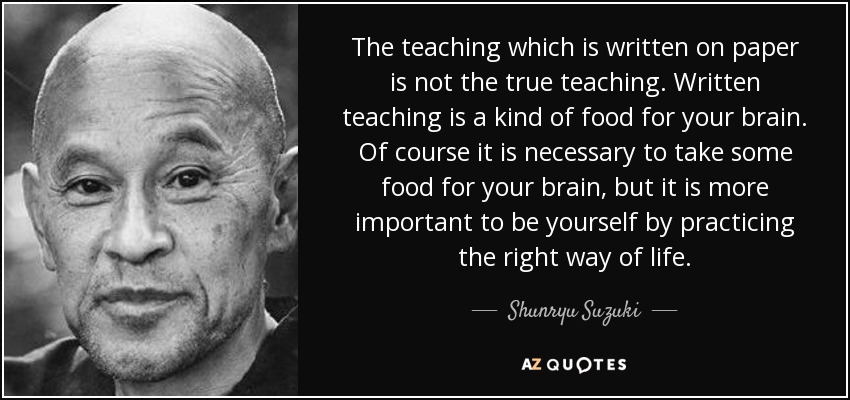 The teaching which is written on paper is not the true teaching. Written teaching is a kind of food for your brain. Of course it is necessary to take some food for your brain, but it is more important to be yourself by practicing the right way of life. - Shunryu Suzuki