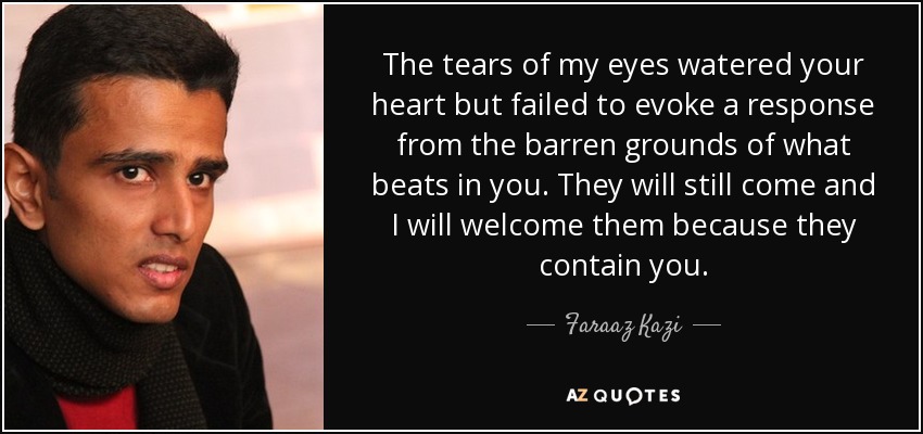 The tears of my eyes watered your heart but failed to evoke a response from the barren grounds of what beats in you. They will still come and I will welcome them because they contain you. - Faraaz Kazi