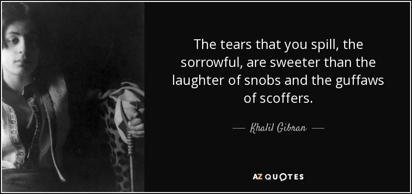 The tears that you spill, the sorrowful, are sweeter than the laughter of snobs and the guffaws of scoffers. - Khalil Gibran